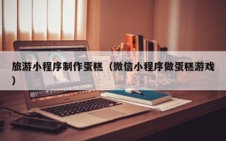 宁夏旅游小程序制作蛋糕（微信小程序做蛋糕游戏）